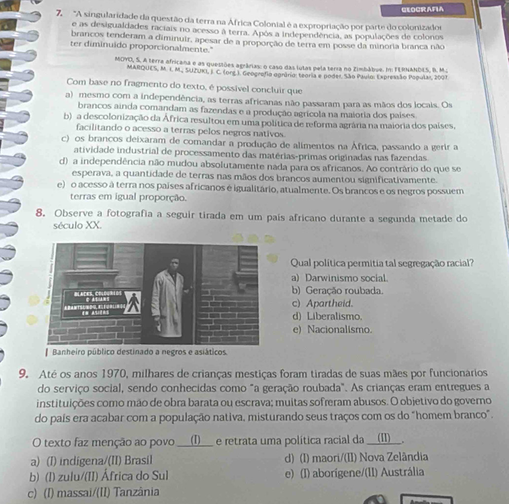 GEOGRAFIA
7  "A singularidade da questão da terra na África Colonial é a expropriação por parte do colonizador
e as desigualdades raciais no acesso à terra. Após a Independência, as populações de colonos
brancos tenderam a diminuir, apesar de a proporção de terra em posse da minoria branca não
ter diminuido proporcionalmente."
MOYO, S. A terra africana e as questões agrárias: o caso das lutas pela terra no Zimbábue. In: FERNANDES. B. M..:
MARQUES, M. 1. M. SUZUKI, J. C. (org.). Geografia agrário: teoria e poder. São Paulo: Expressão Popular, 2007
Com base no fragmento do texto, é possível concluir que
a) mesmo com a independência, as terras africanas não passaram para as mãos dos locais. Os
brancos ainda comandam as fazendas e a produção agrícola na maioria dos países
b) a descolonização da África resultou em uma política de reforma agrária na maioria dos países,
facilitando o acesso a terras pelos negros nativos.
c) os brancos deixaram de comandar a produção de alimentos na África, passando a gerir a
atividade industrial de processamento das matérias-primas originadas nas fazendas
d) a independência não mudou absolutamente nada para os africanos. Ao contrário do que se
esperava, a quantidade de terras nas mãos dos brancos aumentou significativamente.
e) o acesso à terra nos países africanos é igualitário, atualmente. Os brancos e os negros possuem
terras em igual proporção.
8. Observe a fotografia a seguir tirada em um país africano durante a segunda metade do
século XX.
Qual política permitia tal segregação racial?
a) Darwinismo socíal.
b) Geração roubada.
c)Apartheid.
d) Liberalismo.
e) Nacionalismo.
Banheiro público destinado a negros e asiáticos.
9. Até os anos 1970, milhares de crianças mestiças foram tiradas de suas mães por funcionários
do serviço social, sendo conhecidas como "a geração roubada". As crianças eram entregues a
instituições como mão de obra barata ou escrava; muitas sofreram abusos. O objetivo do governo
do país era acabar com a população nativa, misturando seus traços com os do "homem branco".
O texto faz menção ao povo __(I)__ e retrata uma política racial da __(II)__.
a) (I) indigena/(II) Brasil d) (I) maori/(II) Nova Zelândia
b) (I) zulu/(II) África do Sul e) (I) aborígene/(II) Austrália
c) (I) massai/(II) Tanzânia