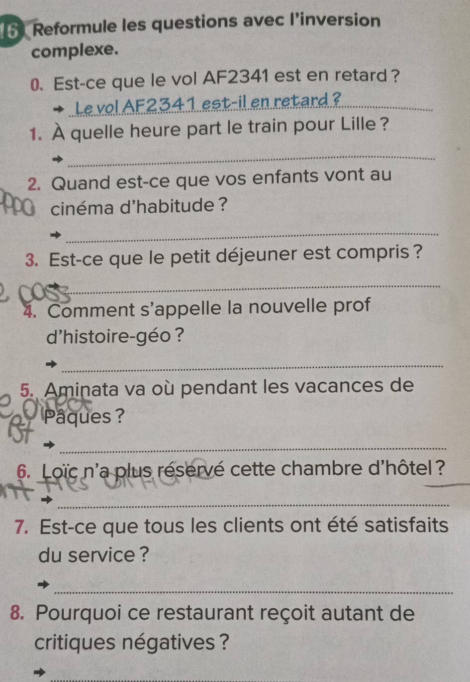 Reformule les questions avec l’inversion 
complexe. 
0. Est-ce que le vol AF2341 est en retard ? 
Le vol AF2341 est-il en retard ?_ 
1. À quelle heure part le train pour Lille ? 
_ 
2. Quand est-ce que vos enfants vont au 
cinéma d'habitude ? 
_ 
3. Est-ce que le petit déjeuner est compris? 
_ 
4. Comment s'appelle la nouvelle prof 
d'histoire-géo ? 
_ 
5. Aminata va où pendant les vacances de 
Pâques ? 
_ 
6. Loïc n'a plus réservé cette chambre d'hôtel? 
_ 
7. Est-ce que tous les clients ont été satisfaits 
du service ? 
_ 
8. Pourquoi ce restaurant reçoit autant de 
critiques négatives ?