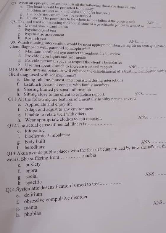 When an epileptic patient has a fit all the following should be done except?
e. The head should be protected from injury
f Clothing around neck and waist should be loosened
g. His body movement must be restrained
h. He should be permitted to lie where he has fallen if the place is safe
Q8. The tool used in assessing the mental state of a psychiatric patient is termed as _ANS._
e. Mental state examination
f. Psychological test
g. Psychiatric assessment
h. Rosarch test
ANS
Q9. Which nursing intervention would be most appropriate when caring for an acutely agitated
client diagnosed with paranoid schizophrenia?
e. Maintain continual eye contact throughout the interview.
f. Provide neon lights and soft music
g. Provide personal space to respect the client’s boundaries
h. Use therapeutic touch to increase trust and rapport ANS_
Q10. Which nursing behavior will enhance the establishment of a trusting relationship with 
client diagnosed with schizophrenia?
e. Being reliable, honest, and consistent during interactions
f. Establish personal contact with family members
g. Sharing limited personal information
h. Sitting close to the client to establish rapport. ANS_
Q11.All the following are features of a mentally healthy person except?
e. Appreciate and enjoy life
f. Adapt and adjust to any environment
g. Unable to relate well with others
h. Wear appropriate clothes to suit occasion ANS_
Q12.The actual cause of mental illness is_
e. idiopathic
f. biochemicə¹ imbalance
g. body built
h. hereditary ANS_
Q13.Akua avoids public places with the fear of being critized by how she talks or th
wears. She suffering from…_ phobia
e. anxiety
f. agora
g. social ANS_
h. specific
Q14.Systematic desensitization is used to treat_
e. delirium
f. obsessive compulsive disorder
ANS..
g. mania
h. phobias