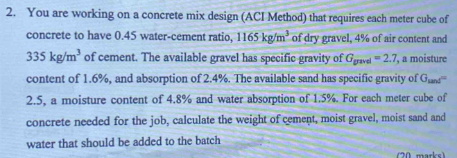 You are working on a concrete mix design (ACI Method) that requires each meter cube of 
concrete to have 0.45 water-cement ratio, 1165kg/m^3 of dry gravel, 4% of air content and
335kg/m^3 of cement. The available gravel has specific gravity of G_gravel=2.7 , a moisture 
content of 1.6%, and absorption of 2.4%. The available sand has specific gravity of G_sand=
2.5, a moisture content of 4.8% and water absorption of 1.5%. For each meter cube of 
concrete needed for the job, calculate the weight of cement, moist gravel, moist sand and 
water that should be added to the batch 
(20 marks)