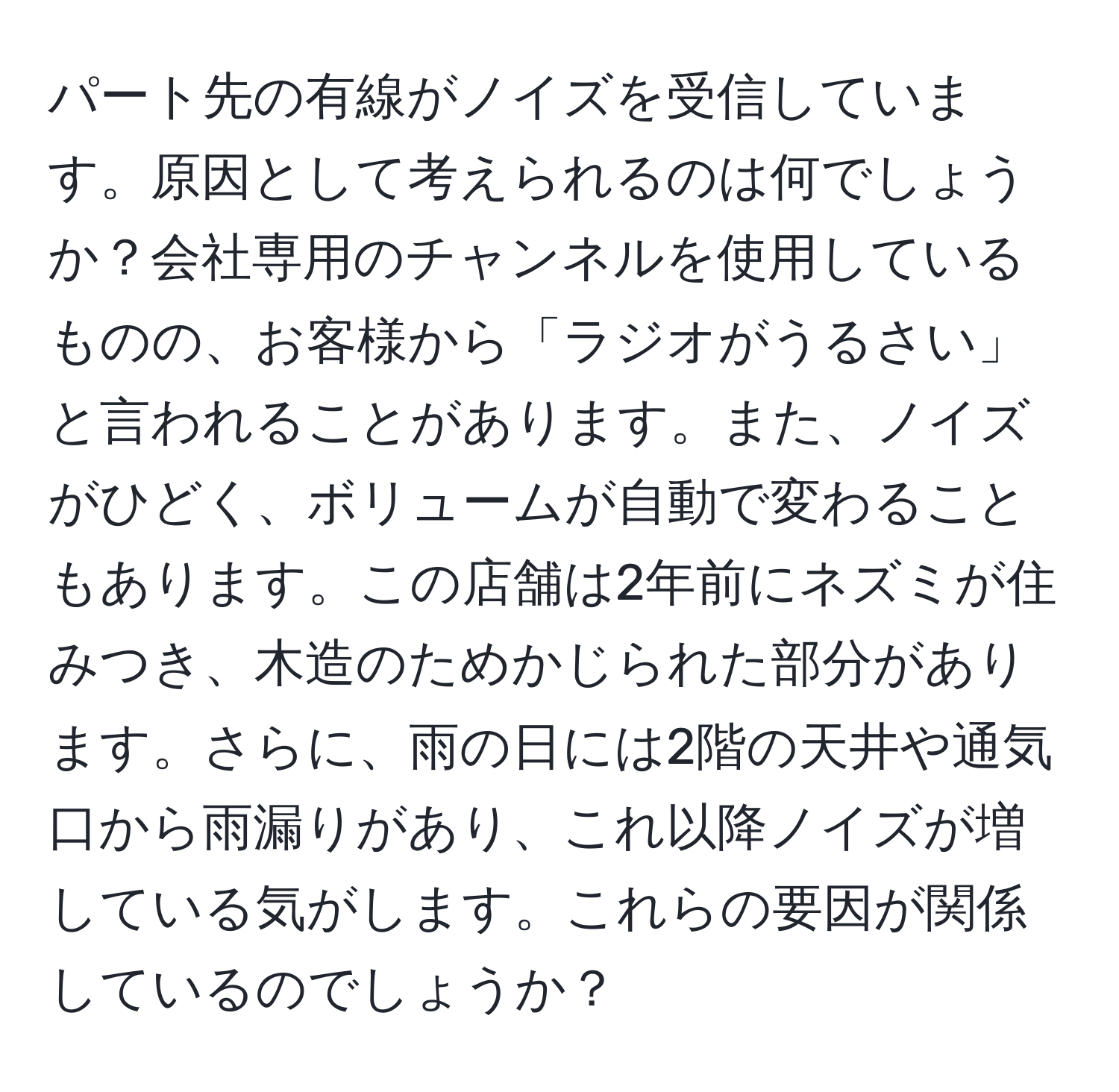 パート先の有線がノイズを受信しています。原因として考えられるのは何でしょうか？会社専用のチャンネルを使用しているものの、お客様から「ラジオがうるさい」と言われることがあります。また、ノイズがひどく、ボリュームが自動で変わることもあります。この店舗は2年前にネズミが住みつき、木造のためかじられた部分があります。さらに、雨の日には2階の天井や通気口から雨漏りがあり、これ以降ノイズが増している気がします。これらの要因が関係しているのでしょうか？