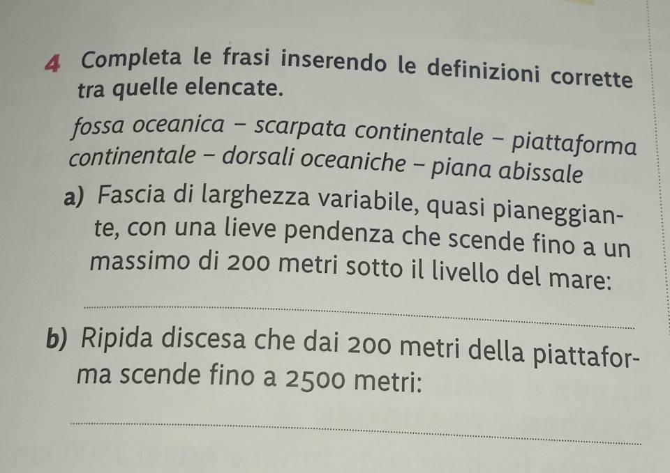 Completa le frasi inserendo le definizioni corrette 
tra quelle elencate. 
fossa oceanica - scarpata continentale - piattaforma 
continentale - dorsali oceaniche - piana abissale 
a) Fascia di larghezza variabile, quasi pianeggian- 
te, con una lieve pendenza che scende fino a un 
massimo di 200 metri sotto il livello del mare: 
_ 
b) Ripida discesa che dai 200 metri della piattafor- 
ma scende fino a 2500 metri: 
_