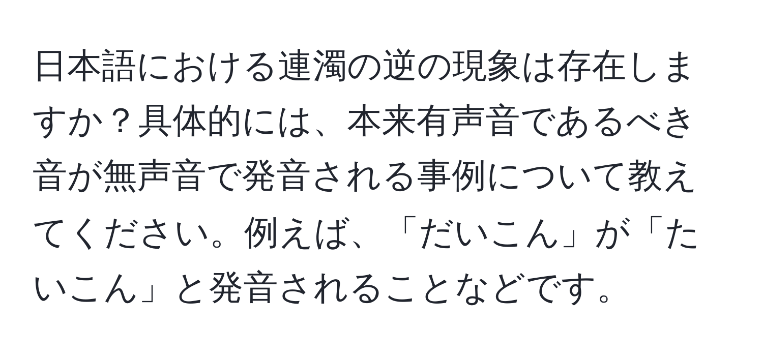 日本語における連濁の逆の現象は存在しますか？具体的には、本来有声音であるべき音が無声音で発音される事例について教えてください。例えば、「だいこん」が「たいこん」と発音されることなどです。