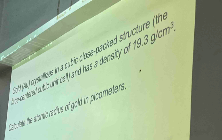 (Au) crystallizes in a cubic close-packed structure (th 
ce-centered cub ic unit cell and has a ensit 19.3g/cm^3. 
Calculate the atomic radius of gold in picometers