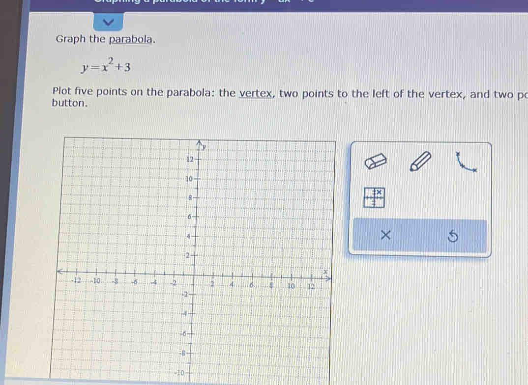 Graph the parabola.
y=x^2+3
Plot five points on the parabola: the vertex, two points to the left of the vertex, and two po 
button. 
×
-10