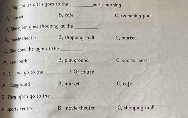 1, My mother often goes to the _early morning.
A, market
B, cafe C, swimming pool
2, She often goes shooping at the_
A, movie theater B, shopping mall C, market
3, She does the gym at the_
B, playground
A, skatepark C, sports center
4, Can we go to the _? Of course
A, playground B, market C, cafe
5, They often go to the _.
A, sports center B, movie theater C, shopping mall