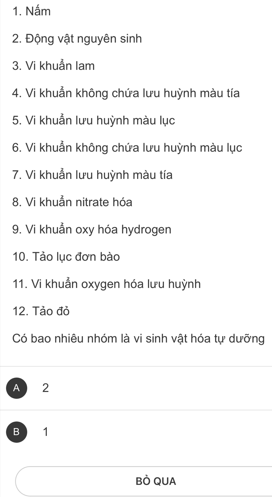 Nấm
2. Động vật nguyên sinh
3. Vi khuẫn lam
4. Vi khuẩn không chứa lưu huỳnh màu tía
5. Vi khuẩn lưu huỳnh màu lục
6. Vi khuẫn không chứa lưu huỳnh màu lục
7. Vi khuẫn lưu huỳnh màu tía
8. Vi khuẩn nitrate hóa
9. Vi khuẫn oxy hóa hydrogen
10. Tảo lục đơn bào
11. Vi khuẫn oxygen hóa lưu huỳnh
12. Tảo đỏ
Có bao nhiêu nhóm là vi sinh vật hóa tự dưỡng
A 2
B 1
Bỏ QUA