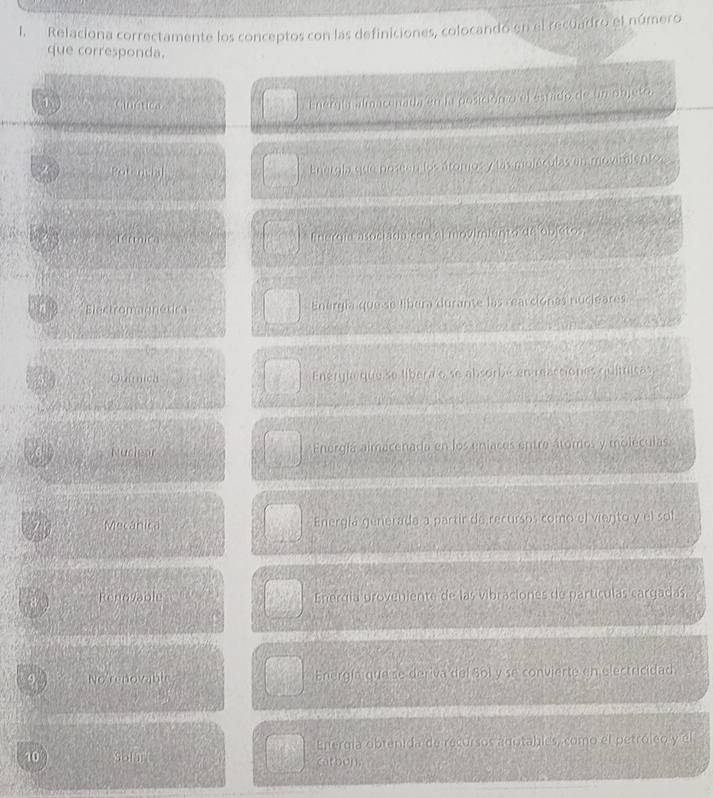 Relaciona correctamente los conceptos con las definiciones, colocandó en el recuadro el número
que corresponda.
① Cinética
Energía almaconad, on ia posicion o ef sarado de un objete.
Poronca
Energla que poseen los áromos y las moléculas en moximientos .
v térmica Energía asociada con el movimiento de objeto
Electromagnética Energía que se libera durante las cearcionas nucieares
,;Quimica Enérgic que se libera o se absorbe en reactiones químicas.
Nucleor Energía almacenada en los eniaces entre átomos y moleculas.
7 Mecánica Energíá generada a partir de recursos como el viento y el sol
D
RenoVable Enerdía proveniente de las vibraciones de partículas cargadas.
9 No renovable Energía que se deriva del Bol y se convierte en electricidad s
10 son Energía obtenida de recursos agutables, como el petróleo y el
catbon.