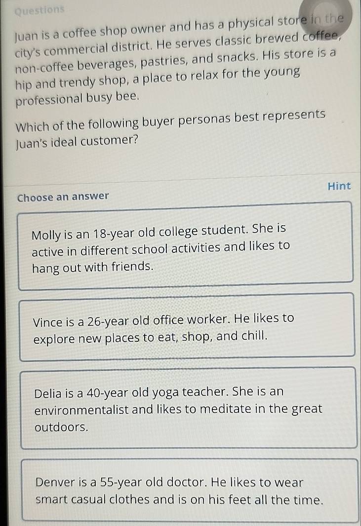 Questions
Juan is a coffee shop owner and has a physical store in the
city's commercial district. He serves classic brewed coffee,
non-coffee beverages, pastries, and snacks. His store is a
hip and trendy shop, a place to relax for the young
professional busy bee.
Which of the following buyer personas best represents
Juan's ideal customer?
Hint
Choose an answer
Molly is an 18-year old college student. She is
active in different school activities and likes to
hang out with friends.
Vince is a 26-year old office worker. He likes to
explore new places to eat, shop, and chill.
Delia is a 40-year old yoga teacher. She is an
environmentalist and likes to meditate in the great
outdoors.
Denver is a 55-year old doctor. He likes to wear
smart casual clothes and is on his feet all the time.