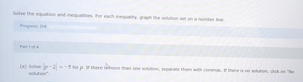 Solve the equation and inequalities. For each inequality, graph the solution set on a number line. 
Progress: 0/4 
Part 1 of 4 
(a) Solve |p-2|=-5 for p. If there is more than one solution, separate them with commas. If there is no solution, click on "No 
solution".