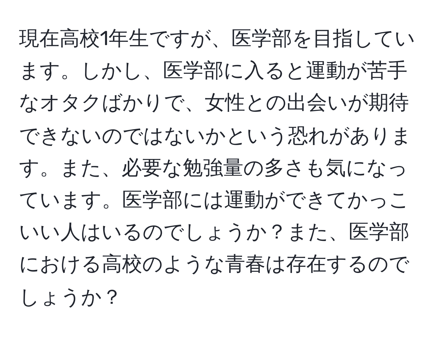 現在高校1年生ですが、医学部を目指しています。しかし、医学部に入ると運動が苦手なオタクばかりで、女性との出会いが期待できないのではないかという恐れがあります。また、必要な勉強量の多さも気になっています。医学部には運動ができてかっこいい人はいるのでしょうか？また、医学部における高校のような青春は存在するのでしょうか？