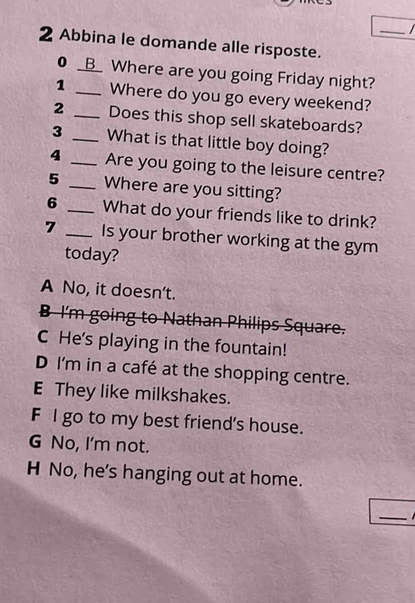 Abbina le domande alle risposte.
● _B_ Where are you going Friday night?
1 _Where do you go every weekend?
2 _Does this shop sell skateboards?
3 _What is that little boy doing?
4 _Are you going to the leisure centre?
5 _Where are you sitting?
6 _What do your friends like to drink?
7 _Is your brother working at the gym
today?
A No, it doesn't.
B I'm going to Nathan Philips Square.
C He's playing in the fountain!
D I'm in a café at the shopping centre.
E They like milkshakes.
F I go to my best friend's house.
G No, I'm not.
H No, he's hanging out at home.
_