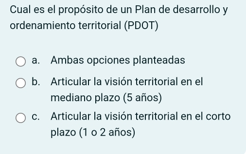 Cual es el propósito de un Plan de desarrollo y
ordenamiento territorial (PDOT)
a. Ambas opciones planteadas
b. Articular la visión territorial en el
mediano plazo (5 años)
c. Articular la visión territorial en el corto
plazo (1 o 2 años)