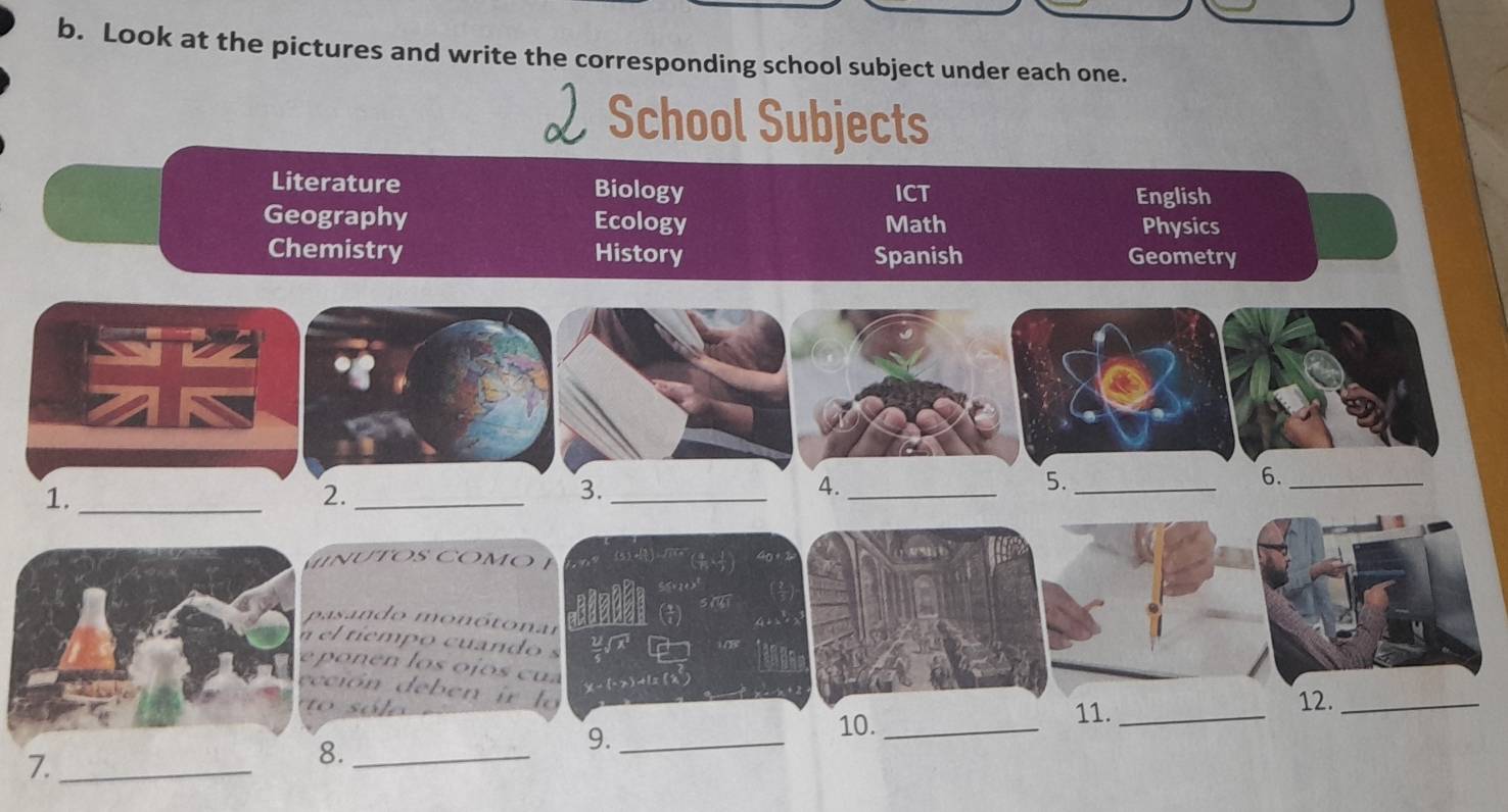 Look at the pictures and write the corresponding school subject under each one. 
 School Subjects 
Literature Biology ICT English 
Geography Math Physics 
Ecology 
Chemistry History Spanish Geometry 
1._ 
2._ 
3._ 
4._ 
5._ 
6._ 
n U TOS COMO 
sn do monótonar 
l tiemp o cuando s 
o e l o s o jo s c 
ión deben ir lo 
10. 
11. 
7._ ____12._ 
8. 
9.