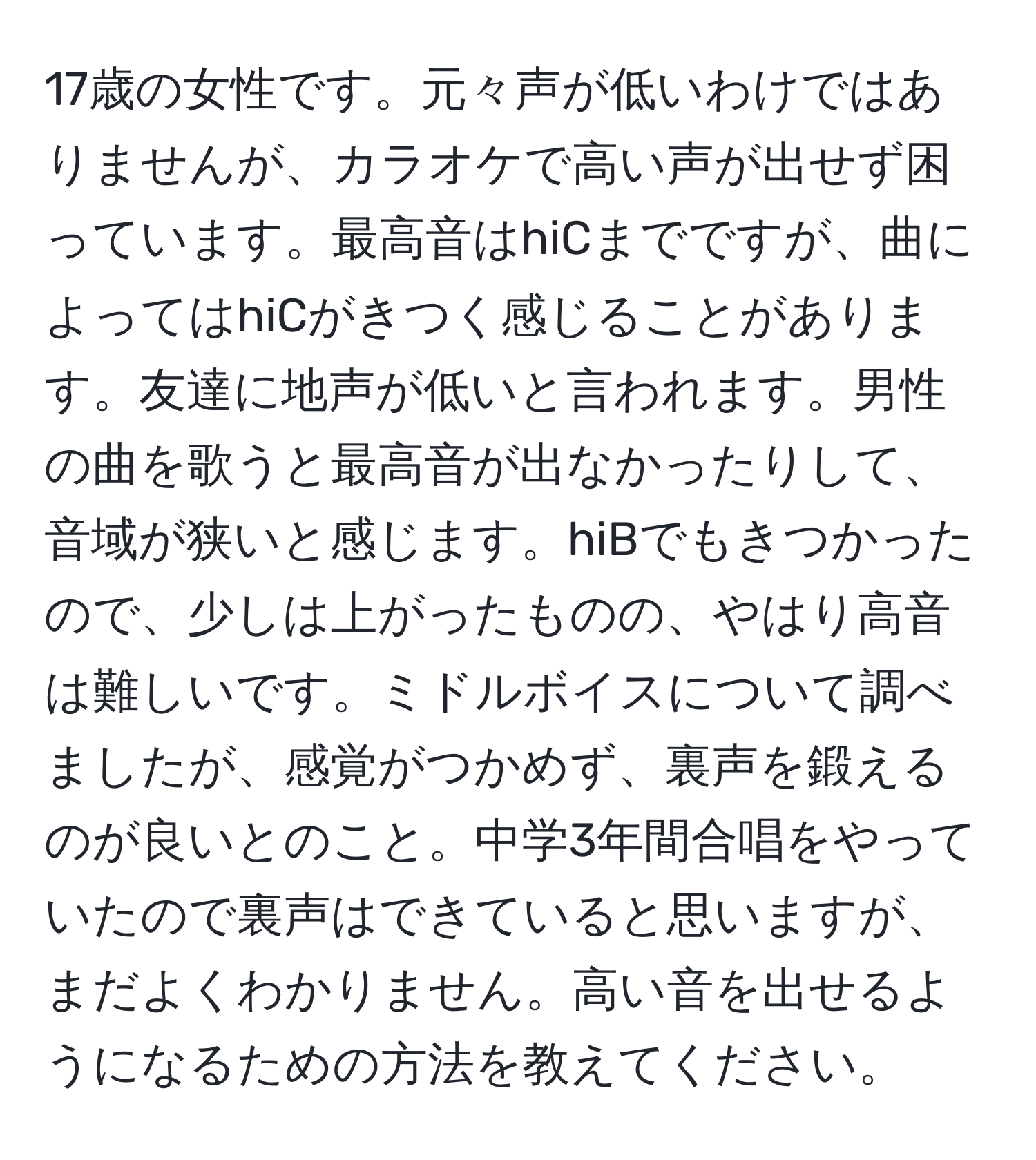 17歳の女性です。元々声が低いわけではありませんが、カラオケで高い声が出せず困っています。最高音はhiCまでですが、曲によってはhiCがきつく感じることがあります。友達に地声が低いと言われます。男性の曲を歌うと最高音が出なかったりして、音域が狭いと感じます。hiBでもきつかったので、少しは上がったものの、やはり高音は難しいです。ミドルボイスについて調べましたが、感覚がつかめず、裏声を鍛えるのが良いとのこと。中学3年間合唱をやっていたので裏声はできていると思いますが、まだよくわかりません。高い音を出せるようになるための方法を教えてください。