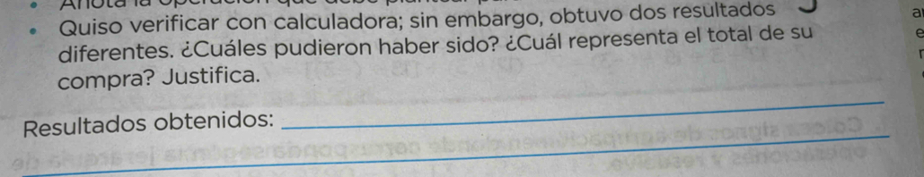 Anota la 
Quiso verificar con calculadora; sin embargo, obtuvo dos resultados 
a 
diferentes. ¿Cuáles pudieron haber sido? ¿Cuál representa el total de su 
_ 
compra? Justifica. 
_ 
Resultados obtenidos: