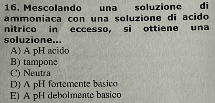 Mescolando una soluzione di
ammoniaca con una soluzione di acido
nitrico in eccesso, si ottiene una
soluzione...
A) A pH acido
B) tampone
C) Neutra
D) A pH fortemente basico
E) A pH debolmente basico