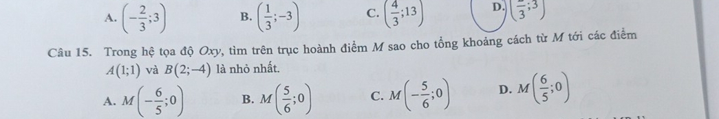 A. (- 2/3 ;3) B. ( 1/3 ;-3) C. ( 4/3 ;13) D. (frac 3;3)
Câu 15. Trong hệ tọa độ Oxy, tìm trên trục hoành điểm M sao cho tổng khoảng cách từ M tới các điểm
A(1;1) và B(2;-4) là nhỏ nhất.
A. M(- 6/5 ;0) B. M( 5/6 ;0) C. M(- 5/6 ;0) D. M( 6/5 ;0)