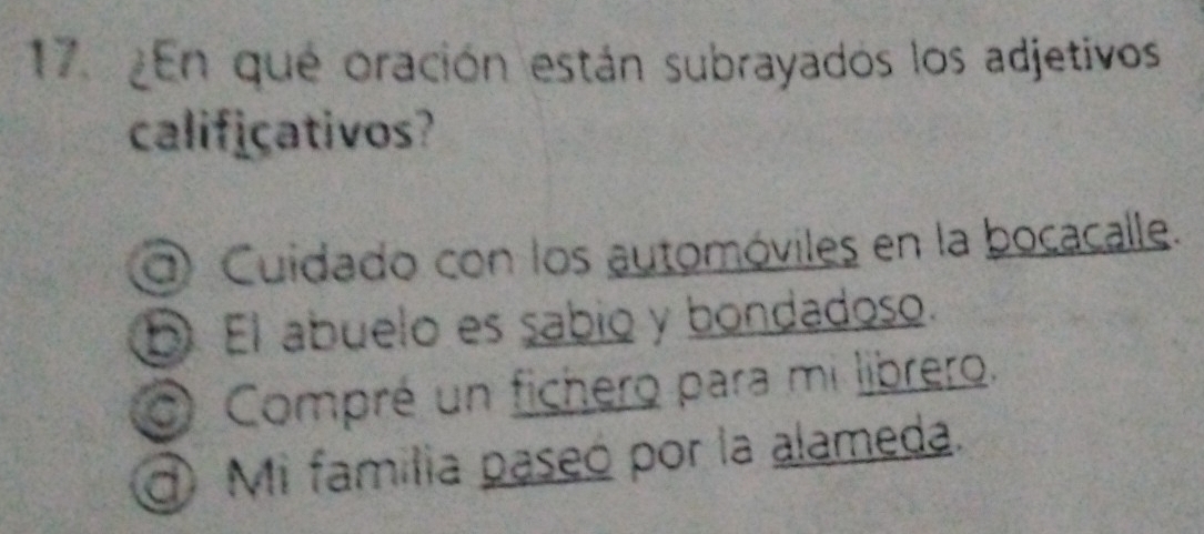 ¿En qué oración están subrayados los adjetivos
calificativos?
Cuidado con los automóviles en la bocacalle.
D El abuelo es sabio y bondadoso.
Compré un fichero para mi librero.
Mi familia paseó por la alameda.