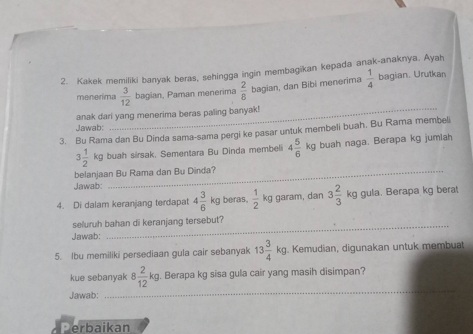 Kakek memiliki banyak beras, sehingga ingin membagikan kepada anak-anaknya. Ayah 
menerima  3/12  bagian, Paman menerima  2/8  bagian, dan Bibi menerima  1/4  bagian. Urutkan 
anak dari yang menerima beras paling banyak! 
Jawab: 
3. Bu Rama dan Bu Dinda sama-sama pergi ke pasar untuk membeli buah. Bu Rama membeli
3 1/2 kg buah sirsak. Sementara Bu Dinda membeli 4 5/6 kg buah naga. Berapa kg jumlah 
belanjaan Bu Rama dan Bu Dinda? 
Jawab: 
4. Di dalam keranjang terdapat 4 3/6 kg beras,  1/2  kg garam, dan 3 2/3  kg 0 ula. Berapa kg berat 
seluruh bahan di keranjang tersebut? 
Jawab: 
_ 
5. Ibu memiliki persediaan gula cair sebanyak 13 3/4 kg, . Kemudian, digunakan untuk membuat 
kue sebanyak 8 2/12 kg, . Berapa kg sisa gula cair yang masih disimpan? 
Jawab: 
_ 
Perbaikan