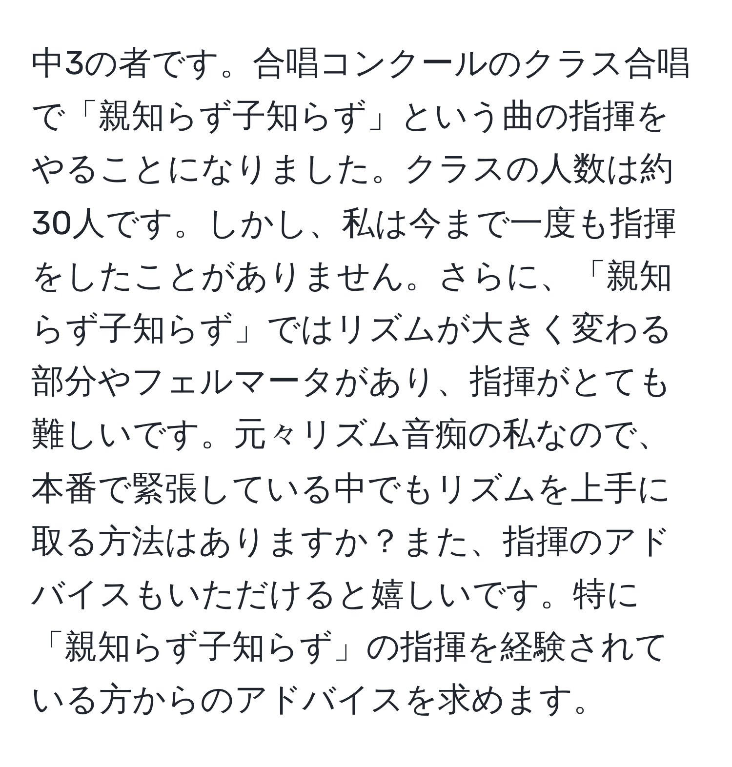 中3の者です。合唱コンクールのクラス合唱で「親知らず子知らず」という曲の指揮をやることになりました。クラスの人数は約30人です。しかし、私は今まで一度も指揮をしたことがありません。さらに、「親知らず子知らず」ではリズムが大きく変わる部分やフェルマータがあり、指揮がとても難しいです。元々リズム音痴の私なので、本番で緊張している中でもリズムを上手に取る方法はありますか？また、指揮のアドバイスもいただけると嬉しいです。特に「親知らず子知らず」の指揮を経験されている方からのアドバイスを求めます。