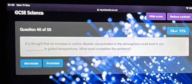 21:45 Mon 11 Nov
GCSE Science θ my.educake.co.uk
Hide score Reduce contrast
Question 40 of 50
28surd 72%
It is thought that an increase in carbon dioxide concentration in the atmosphere"could lead to a(n)
_in global temperatures. What word completes the sentence?
decrease increase