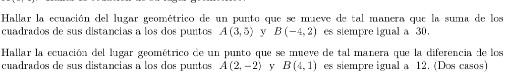 Hallar la ecuación del lugar geométrico de un punto que se mueve de tal manera que la suma de los 
cuadrados de sus distancias a los dos puntos A(3,5) y B(-4,2) es siempre igual a 30. 
Hallar la ecuación del lugar geométrico de un punto que se mueve de tal manera que la diferencia de los 
cuadrados de sus distancias a los dos puntos A(2,-2) V B(4,1) es siempre igual a 12. (Dos casos)