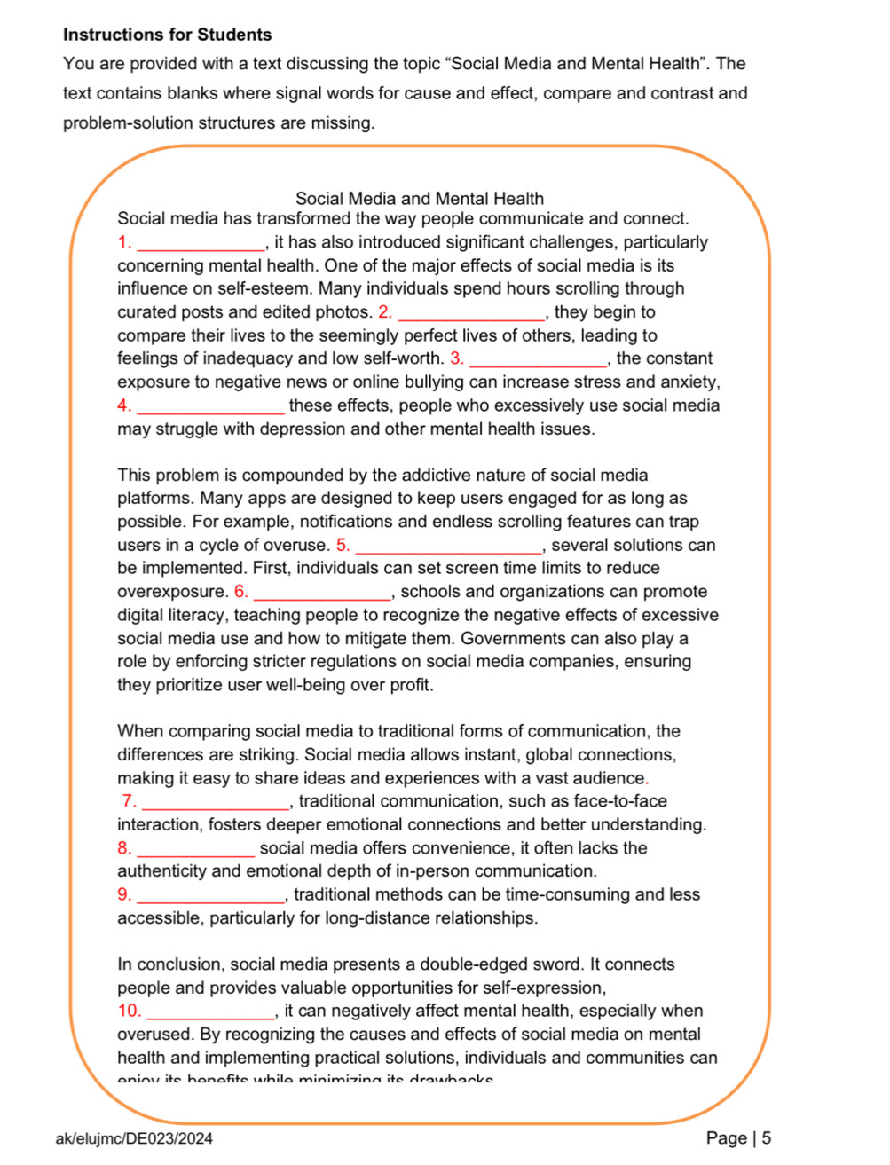 Instructions for Students
You are provided with a text discussing the topic “Social Media and Mental Health”. The
text contains blanks where signal words for cause and effect, compare and contrast and
problem-solution structures are missing.
Social Media and Mental Health
Social media has transformed the way people communicate and connect.
1. _, it has also introduced significant challenges, particularly
concerning mental health. One of the major effects of social media is its
influence on self-esteem. Many individuals spend hours scrolling through
curated posts and edited photos. 2. _, they begin to
compare their lives to the seemingly perfect lives of others, leading to
feelings of inadequacy and low self-worth. 3. _, the constant
exposure to negative news or online bullying can increase stress and anxiety,
4._ these effects, people who excessively use social media
may struggle with depression and other mental health issues.
This problem is compounded by the addictive nature of social media
platforms. Many apps are designed to keep users engaged for as long as
possible. For example, notifications and endless scrolling features can trap
users in a cycle of overuse. 5. _, several solutions can
be implemented. First, individuals can set screen time limits to reduce
overexposure. 6. _, schools and organizations can promote
digital literacy, teaching people to recognize the negative effects of excessive
social media use and how to mitigate them. Governments can also play a
role by enforcing stricter regulations on social media companies, ensuring
they prioritize user well-being over profit.
When comparing social media to traditional forms of communication, the
differences are striking. Social media allows instant, global connections,
making it easy to share ideas and experiences with a vast audience.
7. _, traditional communication, such as face-to-face
interaction, fosters deeper emotional connections and better understanding.
8._ social media offers convenience, it often lacks the
authenticity and emotional depth of in-person communication.
9. _, traditional methods can be time-consuming and less
accessible, particularly for long-distance relationships.
In conclusion, social media presents a double-edged sword. It connects
people and provides valuable opportunities for self-expression,
10. _, it can negatively affect mental health, especially when
overused. By recognizing the causes and effects of social media on mental
health and implementing practical solutions, individuals and communities can
eniov its henefits while minimizing its drawbacks 
ak/elujmc/DE023/2024 Page | 5