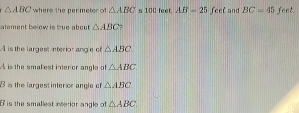 △ ABC where the perimeter of △ ABC is 100 feet, AB=25 feet and BC=45 feet.
atement below is true about △ ABC ?
A is the largest interior angle of △ ABC.
A is the smallest interior angle of △ ABC.
B is the largest interior angle of △ ABC.
B is the smallest interior angle of △ ABC.