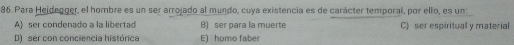 Para Hejdegger, el hombre es un ser arrojado al mundo, cuya existencia es de carácter temporal, por ello, es un:
A) ser condenado a la libertad B) ser para la muerte C) ser espiritual y material
D) ser con conciencia histórica E) homo faber