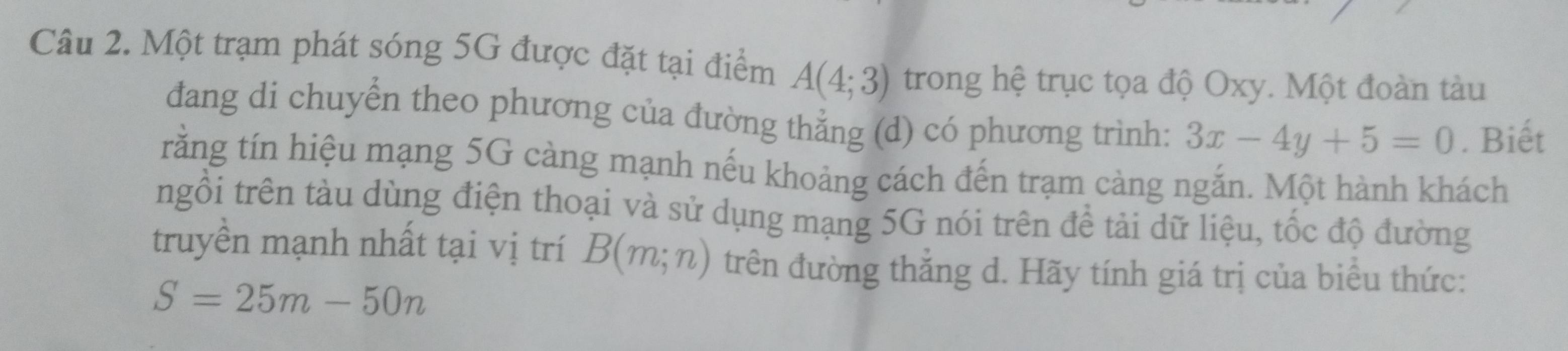 Một trạm phát sóng 5G được đặt tại điểm A(4;3) trong hệ trục tọa độ Oxy. Một đoàn tàu 
đang di chuyển theo phương của đường thẳng (d) có phương trình: 3x-4y+5=0. Biết 
rằng tín hiệu mạng 5G càng mạnh nếu khoảng cách đến trạm càng ngắn. Một hành khách 
tngồi trên tàu dùng điện thoại và sử dụng mạng 5G nói trên để tải dữ liệu, tốc độ đường 
truyền mạnh nhất tại vị trí B(m;n) trên đường thắng d. Hãy tính giá trị của biểu thức:
S=25m-50n