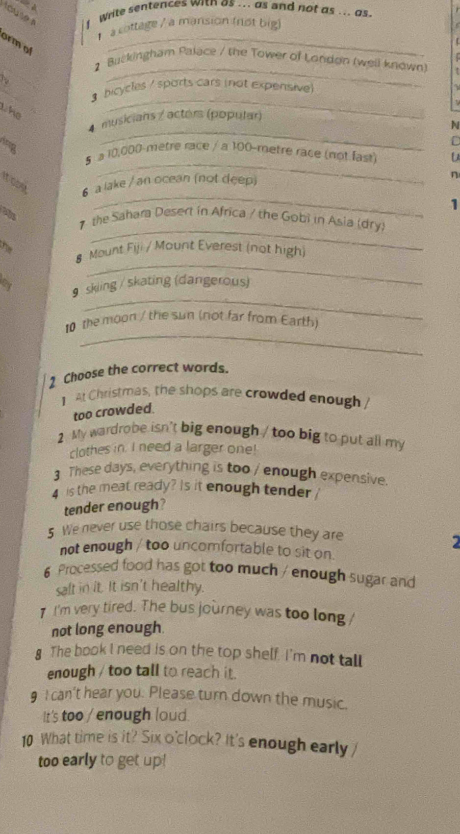 touse s 
Write sentences with as ... as and not as ... as. 
1 a cottage / a mansion (not big) 
ormol 
_ 
2 Buckingham Palace / the Tower of London (well known) 
a 
_ 
_ 
3 bicycles / sports cars (not expensive) 
the 
_ 
4 musicians / actors (popular) 
N 
ing 
_ 
5 a 10,000-metre race / a 100-metre race (not fast) 
It cost 6 a lake / an ocean (not deep) 
n 
_ 
1 
abs 
7 the Sahara Desert in Africa / the Gobi in Asia (dry) 
he 
_ 
8 Mount Fiji / Mount Everest (not high) 
ay 
_ 
_ 
9 skling / skating (dangerous) 
_ 
10 the moon / the sun (not far from Earth) 
2 Choose the correct words. 
1 At Christmas, the shops are crowded enough / 
too crowded. 
2 My wardrobe isn't big enough / too big to put all my 
clothes in. I need a larger one! 
3 These days, everything is too / enough expensive. 
4 is the meat ready? Is it enough tender 
tender enough? 
5 We never use those chairs because they are 
2 
not enough / too uncomfortable to sit on. 
6 Processed food has got too much / enough sugar and 
salt in it. It isn't healthy. 
7 I'm very tired. The bus journey was too long / 
not long enough. 
8 The book I need is on the top shelf. I'm not tall 
enough / too tall to reach it. 
9 I can't hear you. Please turn down the music. 
It's too / enough loud. 
10 What time is it? Six o'clock? It's enough early 
too early to get up!