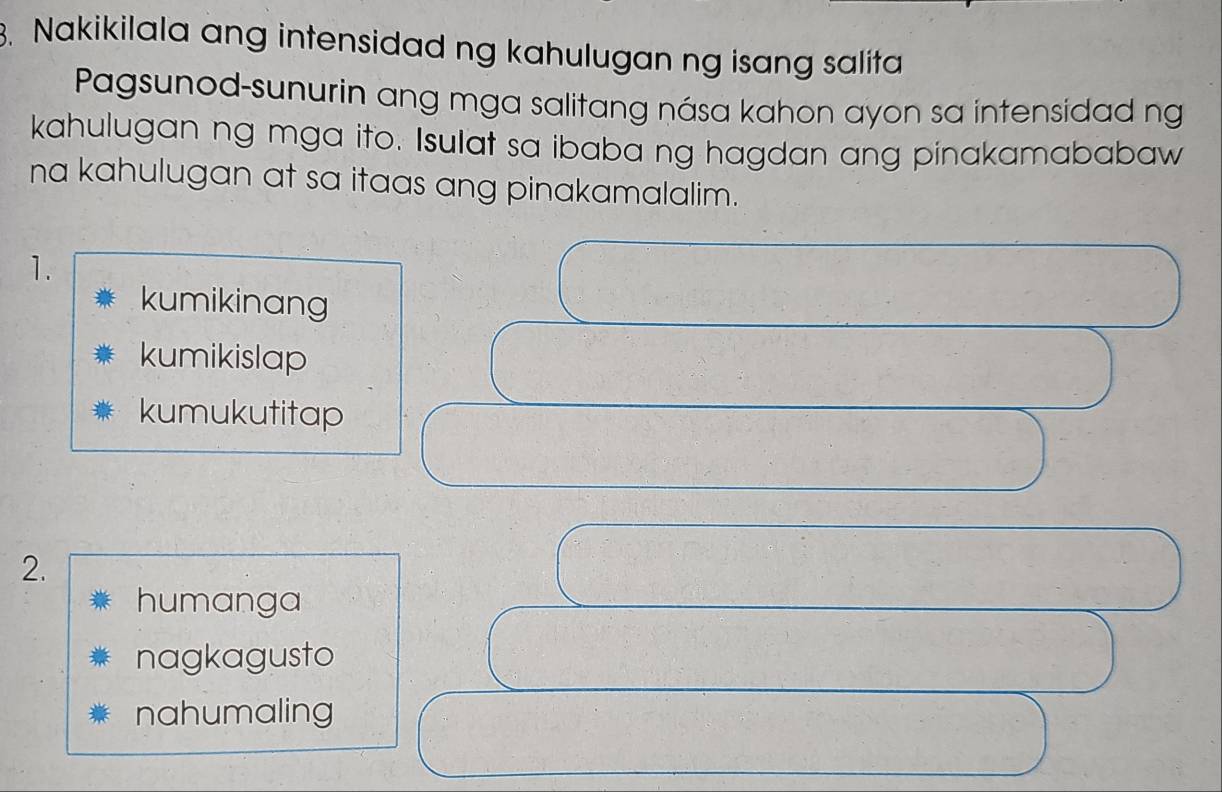 Nakikilala ang intensidad ng kahulugan ng isang salita
Pagsunod-sunurin ang mga salitang nása kahon ayon sa intensidad ng
kahulugan ng mga ito. Isulat sa ibaba ng hagdan ang pinakamababaw
na kahulugan at sa itaas ang pinakamalalim.
1.
kumikinang
kumikislap
kumukutitap
2.
humanga
nagkagusto
nahumaling