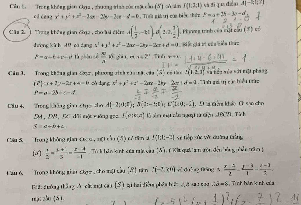 Trong không gian Oxyz , phương trình của mặt cầu (S) có tâm I(1;2;1) và đi qua điểm A(-1;1;2)
có dạng x^2+y^2+z^2-2ax-2by-2cz+d=0. Tính giá trị của biểu thức P=a+2b+3c-d
Câu 2. ) Trong không gian Oxyz , cho hai điểm A( 1/2 ;-1;1),B(2;0; 3/2 ). Phương trình của mặt cầu (S) có
đường kính AB có dạng x^2+y^2+z^2-2ax-2by-2cz+d=0. Biết giá trị của biểu thức
P=a+b+c+d là phân số  m/n  tối giản, m,n∈ Z^+. Tính m+n.
Câu 3. Trong không gian Oxyz , phương trình của mặt cầu (S) có tâm I(1;2;3) và tiếp xúc với mặt phẳng
(P):x+2y-2z+4=0 có dạng x^2+y^2+z^2-2ax-2by-2cz+d=0. Tính giá trị của biểu thức
P=a-2b+c-d.
Câu 4. Trong không gian Oxyz cho A(-2;0;0);B(0;-2;0);C(0;0;-2). D là điểm khác O sao cho
DA 、 DB, DC đôi một vuông góc. I(a;b;c) là tâm mặt cầu ngoại tứ diện ABCD. Tính
S=a+b+c.
Câu 5. Trong không gian Oxyz , mặt cầu (S) có tâm là I(1;1;-2) và tiếp xúc với đường thẳng
(d):  x/2 = (y+1)/3 = (z-4)/-1 . Tính bán kính của mặt cầu (S). ( Kết quả làm tròn đến hàng phần trăm )
Câu 6. Trong không gian Oxyz , cho mặt cầu (S) tâm I(-2;3;0) và đường thắng △ :  (x-4)/2 = (y-3)/1 = (z-3)/2 .
Biết đường thẳng Δ cắt mặt cầu (S) tại hai điểm phân biệt A, B sao cho AB=8. Tính bán kính của
mặt cầu (S).