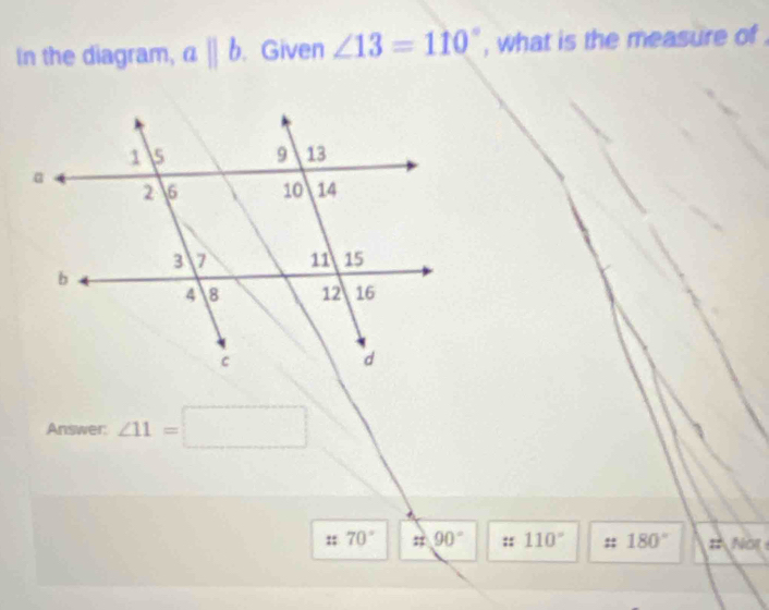 In the diagram, aparallel b. Given ∠ 13=110° , what is the measure of . 
Answer: ∠ 11=□
:: 70° i 90° :: 110° 180° :: NOE