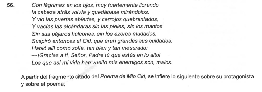 Con lágrimas en los ojos, muy fuertemente llorando 
la cabeza atrás volvia y quedábase mirándolos. 
Y vio las puertas abiertas, y cerrojos quebrantados, 
Y vacías las alcándaras sin las pieles, sin los mantos 
Sin sus pájaros halcones, sin los azores mudados. 
Suspiró entonces el Cid, que eran grandes sus cuidados. 
Habló allí como solía, tan bien y tan mesurado: 
-¡Gracias a ti, Señor, Padre tú que estás en lo alto! 
Los que así mi vida han vuelto mis enemigos son, malos. 
A partir del fragmento citado del Poema de Mio Cid, se infiere lo siguiente sobre su protagonista 
y sobre el poema: