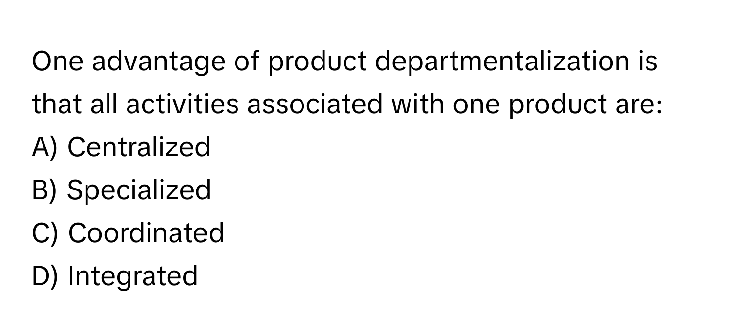 One advantage of product departmentalization is that all activities associated with one product are:

A) Centralized
B) Specialized
C) Coordinated
D) Integrated