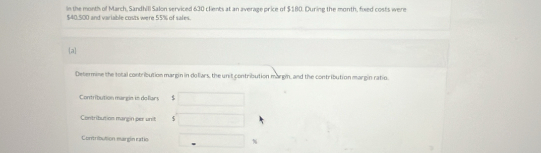 In the month of March, Sandhill Salon serviced 630 clients at an average price of $180. During the month, fixed costs were
$40,500 and variable costs were 55% of sales. 
(a) 
Determine the total contribution margin in dollars, the unit contribution margin, and the contribution margin ratio. 
Contribution margin in dollars $
Contribution margin per unit $
Contribution margin ratio %