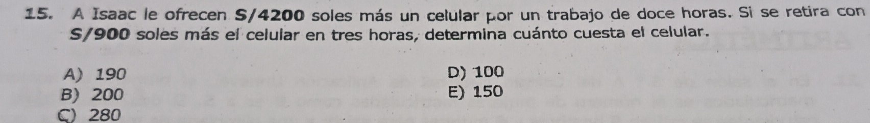 A Isaac le ofrecen S/4200 soles más un celular por un trabajo de doce horas. Si se retira con
S/900 soles más el celular en tres horas, determina cuánto cuesta el celular.
A) 190 D) 100
B) 200 E) 150
C) 280