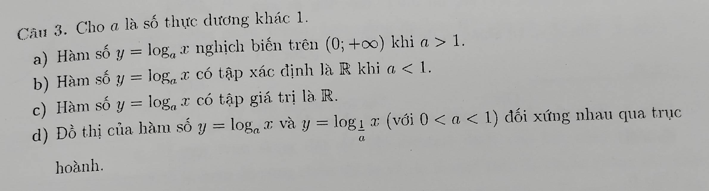 Cho a là số thực dương khác 1. 
a) Hàm số y=log _ax nghịch biến trên (0;+∈fty ) khi a>1. 
b) Hàm số y=log _ax có tập xác định là R khi a<1</tex>. 
c) Hàm số y=log _ax có tập giá trị là R. 
d) Đồ thị của hàm số y=log _ax và y=log _ 1/a x (với 0 đối xứng nhau qua trục 
hoành.