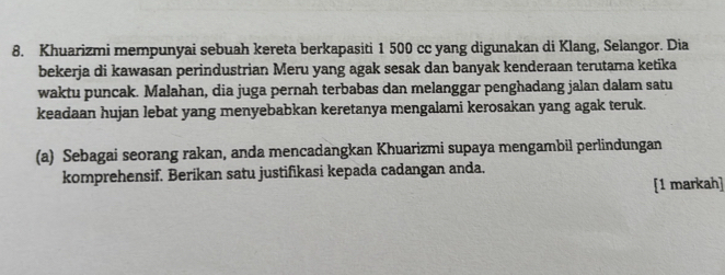 Khuarizmi mempunyai sebuah kereta berkapasiti 1 500 cc yang digunakan di Klang, Selangor. Dia 
bekerja di kawasan perindustrian Meru yang agak sesak dan banyak kenderaan terutama ketika 
waktu puncak. Malahan, dia juga pernah terbabas dan melanggar penghadang jalan dalam satu 
keadaan hujan lebat yang menyebabkan keretanya mengalami kerosakan yang agak teruk. 
(a) Sebagai seorang rakan, anda mencadangkan Khuarizmi supaya mengambil perlindungan 
komprehensif. Berikan satu justifikasi kepada cadangan anda. 
[1 markah]