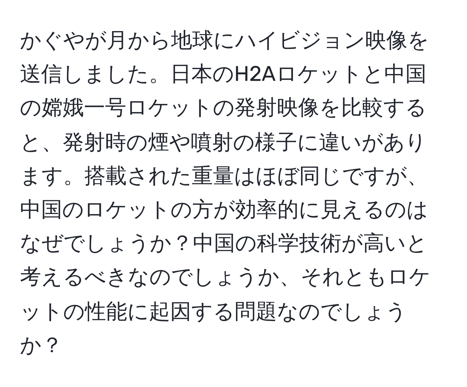 かぐやが月から地球にハイビジョン映像を送信しました。日本のH2Aロケットと中国の嫦娥一号ロケットの発射映像を比較すると、発射時の煙や噴射の様子に違いがあります。搭載された重量はほぼ同じですが、中国のロケットの方が効率的に見えるのはなぜでしょうか？中国の科学技術が高いと考えるべきなのでしょうか、それともロケットの性能に起因する問題なのでしょうか？