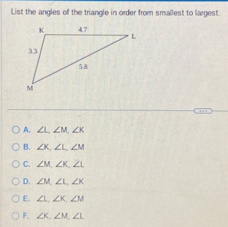 List the angles of the triangle in order from smallest to largest.
A. ∠ L, ∠ M, ∠ K
B. ∠ K, ∠ L, ∠ M
C. ∠ M, ∠ K, ∠ L
D. ∠ M, ∠ L, ∠ K
E. ∠ L, ∠ K, ∠ M
F. ∠ K, ∠ M, ∠ L