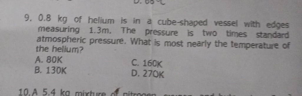 9, 0.8 kg of helium is in a cube-shaped vessel with edges
measuring 1.3m. The pressure is two times standard
atmospheric pressure. What is most nearly the temperature of
the helium?
A. 80K C. 160K
B. 130K D. 270K
10. 5.4 k m ix tureo p