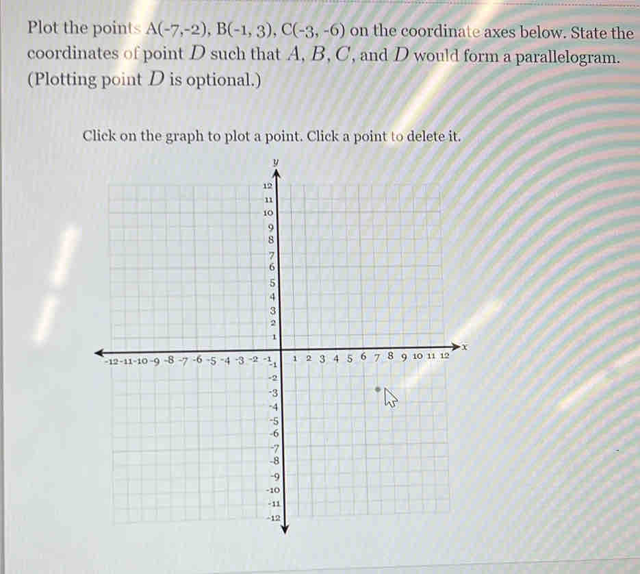 Plot the points A(-7,-2), B(-1,3), C(-3,-6) on the coordinate axes below. State the 
coordinates of point D such that A, B, C, and D would form a parallelogram. 
(Plotting point D is optional.) 
Click on the graph to plot a point. Click a point to delete it.