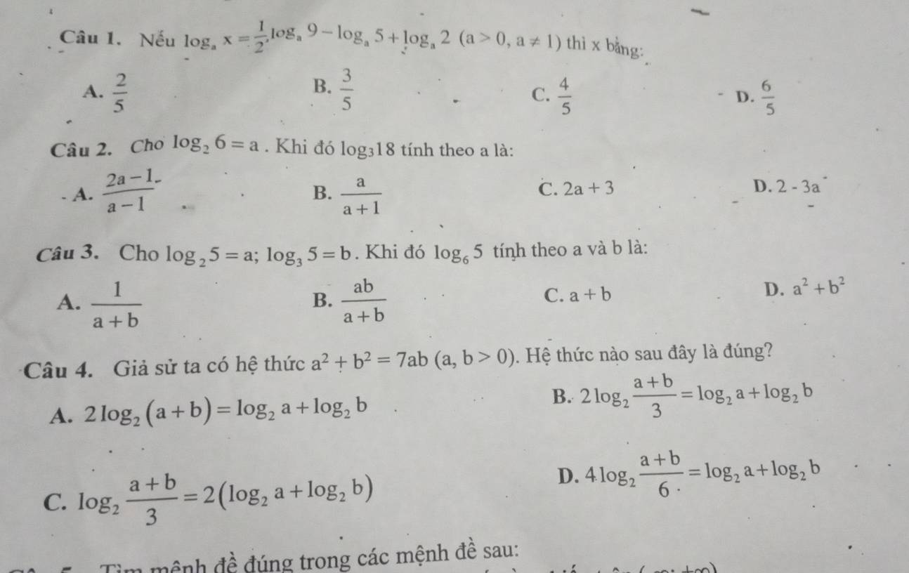 Nếu log _ax= 1/2 , log _a9-log _a5+log _a2(a>0,a!= 1) thì x bằng:
B.
A.  2/5   3/5   4/5  D.  6/5 
C.
Câu 2. Cho log _26=a. Khi đó log _318 tính theo a là:
A.  (2a-1)/a-1 -  a/a+1 
B.
C. 2a+3 D. 2-3a^-
Câu 3. Cho log _25=a; log _35=b. Khi đó log _65 tính theo a và b là:
A.  1/a+b   ab/a+b 
B.
C. a+b
D. a^2+b^2
Câu 4. Giả sử ta có hệ thức a^2+b^2=7ab(a,b>0). Hệ thức nào sau đây là đúng?
A. 2log _2(a+b)=log _2a+log _2b
B. 2log _2 (a+b)/3 =log _2a+log _2b
C. log _2 (a+b)/3 =2(log _2a+log _2b)
D. 4log _2 (a+b)/6·  =log _2a+log _2b
mệnh đề đúng trong các mệnh đề sau: