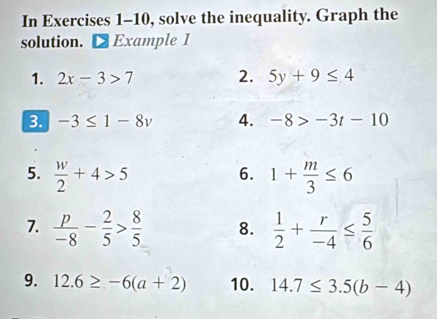 In Exercises 1-10, solve the inequality. Graph the 
solution. Example 1 
1. 2x-3>7 2. 5y+9≤ 4
3. -3≤ 1-8v 4. -8>-3t-10
5.  w/2 +4>5 1+ m/3 ≤ 6
6. 
7.  p/-8 - 2/5 > 8/5   1/2 + r/-4 ≤  5/6 
8. 
9. 12.6≥ -6(a+2) 10. 14.7≤ 3.5(b-4)