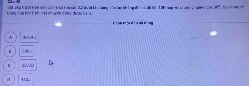 Vật 2kg trượt trên sàn có hệ số ma sát 0, 2 dưới tác dụng của lực không đổi có độ lớn 10N hợp với phương ngang góc 30° *, lấy g=10m/s^2. 
Công của lực F khi vật chuyển động được 5s là:
_Chọn một đáp án đúng
_
A 306,4 J
B 300J
C 250,5J
D 432J