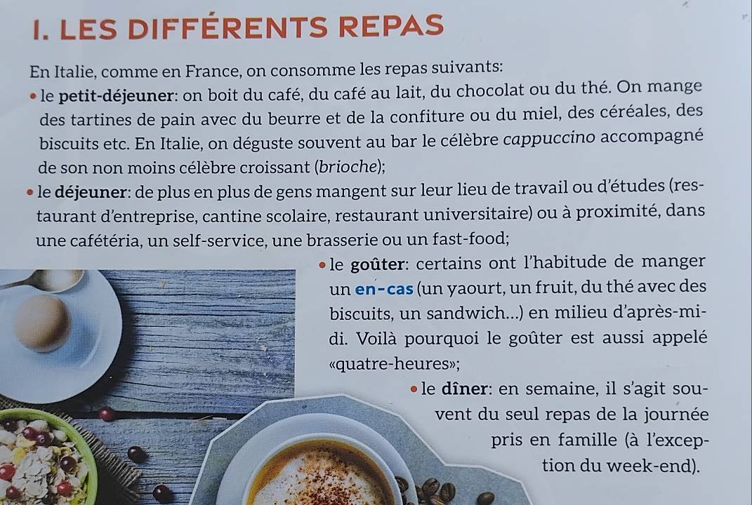 LES DIFFÉRENTS REPAS 
En Italie, comme en France, on consomme les repas suivants: 
le petit-déjeuner: on boit du café, du café au lait, du chocolat ou du thé. On mange 
des tartines de pain avec du beurre et de la confiture ou du miel, des céréales, des 
biscuits etc. En Italie, on déguste souvent au bar le célèbre cappuccino accompagné 
de son non moins célèbre croissant (brioche); 
le déjeuner: de plus en plus de gens mangent sur leur lieu de travail ou détudes (res- 
taurant d'entreprise, cantine scolaire, restaurant universitaire) ou à proximité, dans 
une cafétéria, un self-service, une brasserie ou un fast-food; 
le goûter: certains ont l'habitude de manger 
un en-cas (un yaourt, un fruit, du thé avec des 
biscuits, un sandwich...) en milieu d'après-mi- 
di. Voilà pourquoi le goûter est aussi appelé 
«quatre-heures»; 
le dîner: en semaine, il s'agit sou- 
vent du seul repas de la journée 
pris en famille (à l'excep- 
tion du week-end).