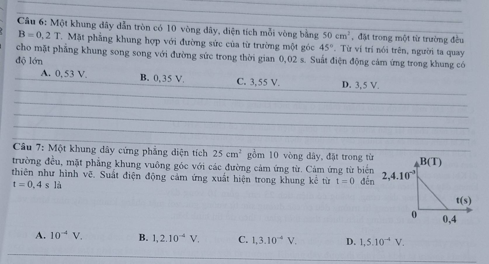 Một khung dây dẫn tròn có 10 vòng dây, diện tích mỗi vòng bằng 50cm^2 ,đặt trong một từ trường đều
B=0,2T. Mặt phẳng khung hợp với đường sức của từ trường một góc 45°. Từ ví trí nói trên, người ta quay
cho mặt phẳng khung song song với đường sức trong thời gian 0,02 s. Suất điện động cảm ứng trong khung có
độ lớn
A. 0, 53 V. B. 0,35 V.
_
C. 3,55 V. D. 3, 5 V.
_
_
_
Câu 7: Một khung dây cứng phẳng diện tích 25cm^2 gồm 10 vòng dây, đặt trong từ
trường đều, mặt phẳng khung vuông góc với các đường cảm ứng từ. Cảm ứng từ biến
thiên như hình vẽ. Suất điện động cảm ứng xuất hiện trong khung kể từ t=0 đến
t=0,4sla
A. 10^(-4)V. B. 1,2.10^(-4)V. C. 1,3.10^(-4)V. D. 1,5.10^(-4)V.